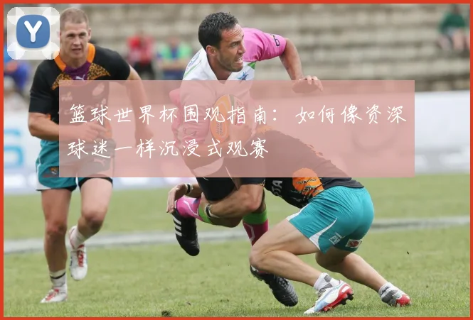 篮球世界杯围观指南:如何像资深球迷一样沉浸式观赛