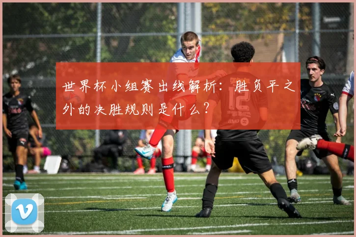 世界杯小组赛出线解析:胜负平之外的决胜规则是什么?
