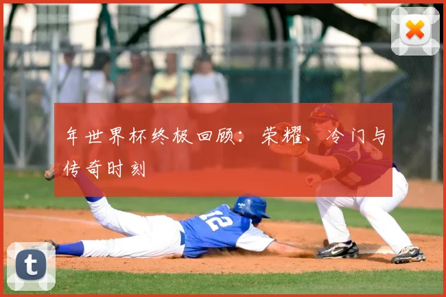 年世界杯终极回顾:荣耀、冷门与传奇时刻