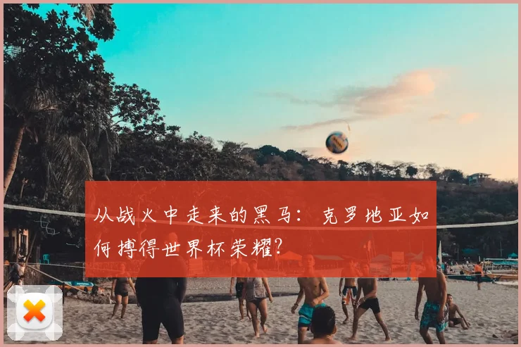 从战火中走来的黑马：克罗地亚如何搏得世界杯荣耀？