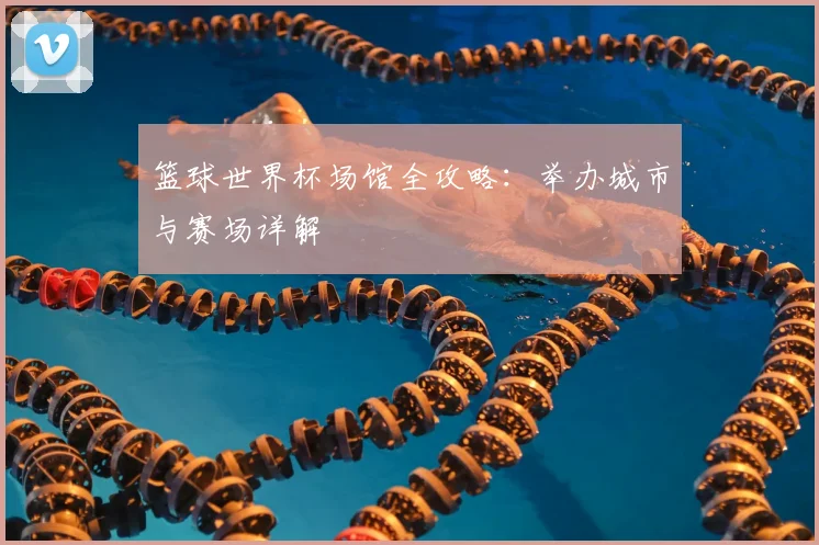 篮球世界杯场馆全攻略:举办城市与赛场详解