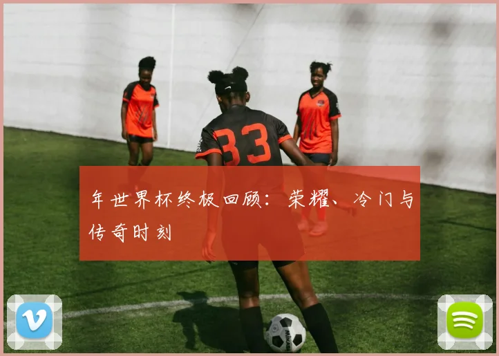 年世界杯终极回顾:荣耀、冷门与传奇时刻