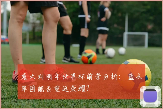 意大利明年世界杯前景分析:蓝衣军团能否重返荣耀?