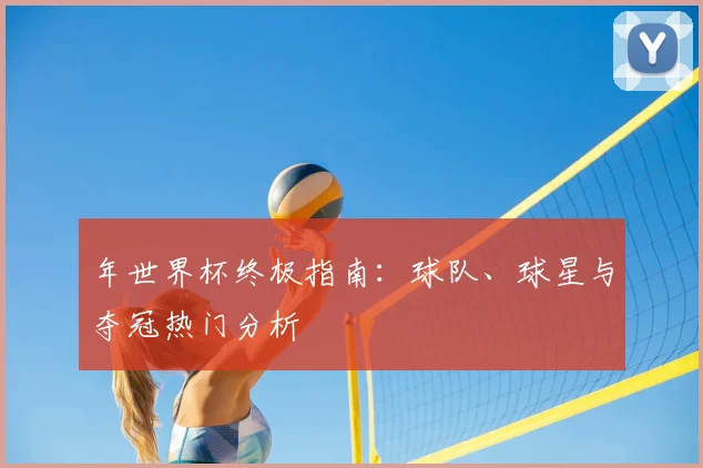 年世界杯终极指南:球队、球星与夺冠热门分析