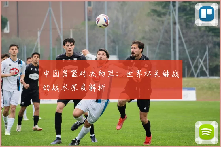 中国男篮对决约旦:世界杯关键战的战术深度解析