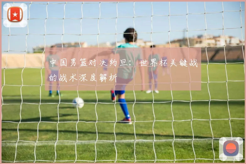 中国男篮对决约旦:世界杯关键战的战术深度解析