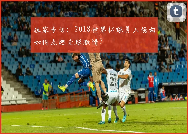 独家专访:2018世界杯球员入场曲如何点燃全球激情?