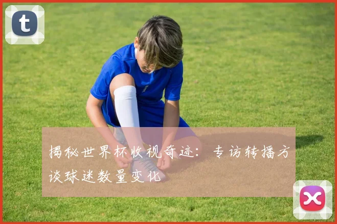 揭秘世界杯收视奇迹：专访转播方谈球迷数量变化