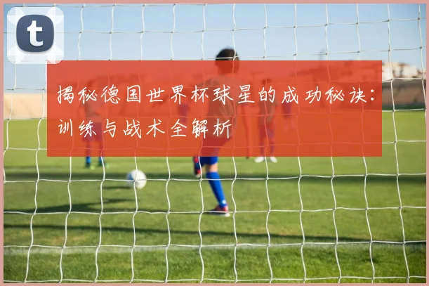 揭秘德国世界杯球星的成功秘诀：训练与战术全解析