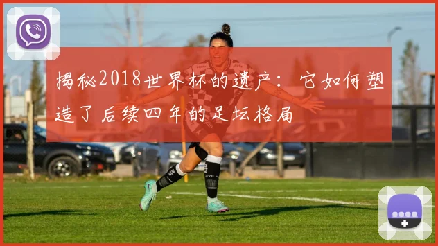 揭秘2018世界杯的遗产：它如何塑造了后续四年的足坛格局